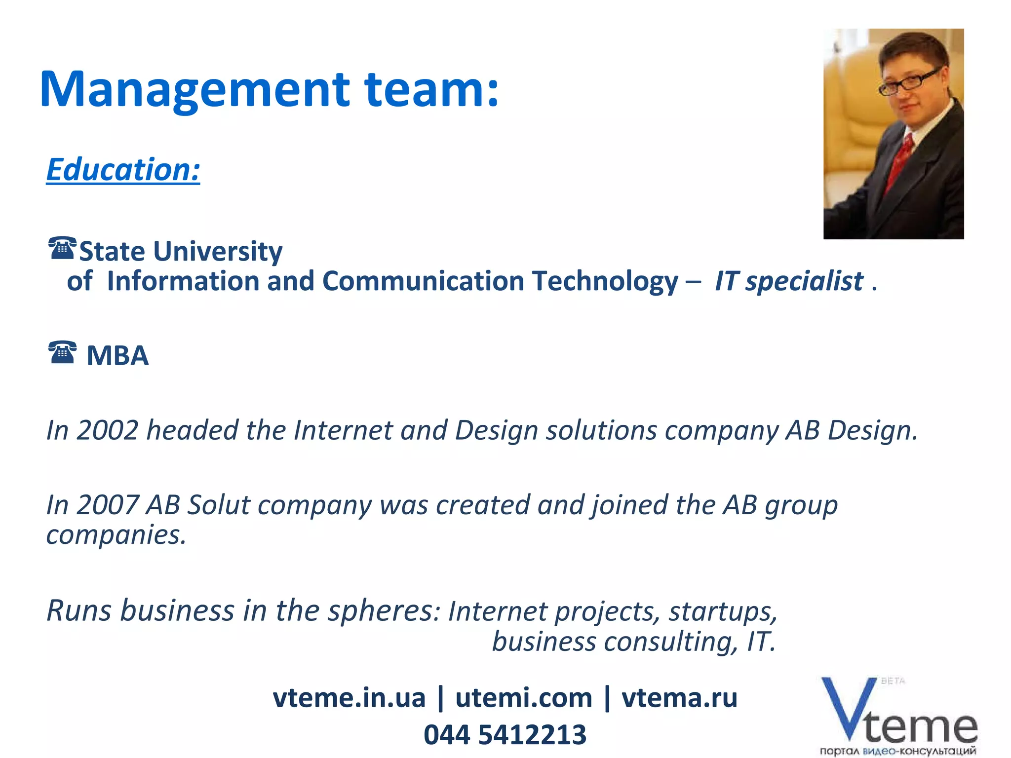 vteme.in.ua   | utemi.com | vtema.ru 044 5412213 Management team: Education: State University   of  Information and Communication Technology   –  IT specialist   .  MBA In 2002 headed the Internet and Design solutions company  AB Design. In  2007   AB Solut  company was created   and joined the AB group companies . Runs  business  in the spheres :  Internet projects ,  startups ,    business consulting ,  IT . 