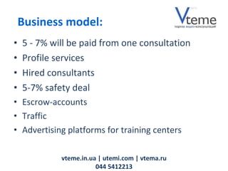5 - 7% will be paid from one consultation Profile services Hired consultants   5-7% safety deal E scrow- accounts Traffic Advertising platforms for training centers vteme.in.ua   | utemi.com | vtema.ru 044 5412213 Business model: 