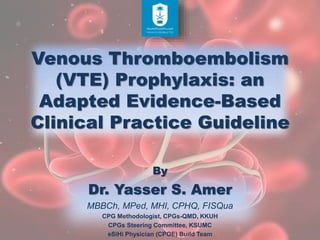 Venous Thromboembolism
(VTE) Prophylaxis: an
Adapted Evidence-Based
Clinical Practice Guideline
By
Dr. Yasser S. Amer
MBBCh, MPed, MHI, CPHQ, FISQua
CPG Methodologist, CPGs-QMD, KKUH
CPGs Steering Committee, KSUMC
eSiHi Physician (CPOE) Build Team
 
