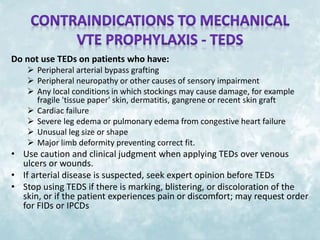 Do not use TEDs on patients who have: 
 Peripheral arterial bypass grafting 
 Peripheral neuropathy or other causes of sensory impairment 
 Any local conditions in which stockings may cause damage, for example 
fragile 'tissue paper' skin, dermatitis, gangrene or recent skin graft 
 Cardiac failure 
 Severe leg edema or pulmonary edema from congestive heart failure 
 Unusual leg size or shape 
 Major limb deformity preventing correct fit. 
• Use caution and clinical judgment when applying TEDs over venous 
ulcers or wounds. 
• If arterial disease is suspected, seek expert opinion before TEDs 
• Stop using TEDS if there is marking, blistering, or discoloration of the 
skin, or if the patient experiences pain or discomfort; may request order 
for FIDs or IPCDs 
 