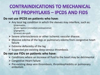 Do not use IPCDS on patients who have: 
 Any local leg condition in which the sleeves may interfere, such as: 
 dermatitis, 
 vein ligation [immediate postoperative] 
 gangrene, 
 recent skin graft. 
 Severe arteriosclerosis or other ischemic vascular disease. 
 Massive edema of the legs or pulmonary edema from congestive heart 
failure 
 Extreme deformity of the leg 
 Suspected pre-existing deep venous thrombosis 
Do not use FIDs on patients who have: 
 Conditions where an increase of fluid to the heart may be detrimental 
 Congestive Heart Failure 
 Pre-existing deep vein thrombosis, thrombophlebitis or pulmonary 
embolism 
 