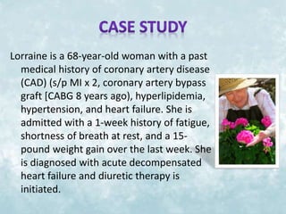 Lorraine is a 68-year-old woman with a past 
medical history of coronary artery disease 
(CAD) (s/p MI x 2, coronary artery bypass 
graft [CABG 8 years ago), hyperlipidemia, 
hypertension, and heart failure. She is 
admitted with a 1-week history of fatigue, 
shortness of breath at rest, and a 15- 
pound weight gain over the last week. She 
is diagnosed with acute decompensated 
heart failure and diuretic therapy is 
initiated. 
 