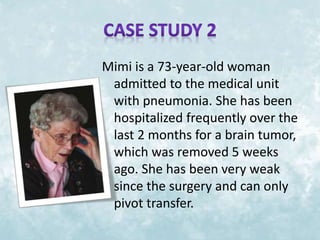 Mimi is a 73-year-old woman 
admitted to the medical unit 
with pneumonia. She has been 
hospitalized frequently over the 
last 2 months for a brain tumor, 
which was removed 5 weeks 
ago. She has been very weak 
since the surgery and can only 
pivot transfer. 
 