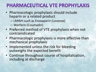• Pharmacologic prophylaxis should include 
heparin or a related product 
– LMWH such as Enoxaparin (Lovenox) 
– Warfarin (Coumadin) 
• Preferred method of VTE prophylaxis when not 
contraindicated 
• Pharmacologic prophylaxis is more effective than 
mechanical prophylaxis 
• Implemented unless the risk for bleeding 
outweighs the expected benefit 
• Continue throughout course of hospitalization, 
including at discharge 
 