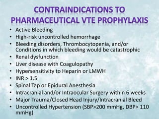 • Active Bleeding 
• High-risk uncontrolled hemorrhage 
• Bleeding disorders, Thrombocytopenia, and/or 
Conditions in which bleeding would be catastrophic 
• Renal dysfunction 
• Liver disease with Coagulopathy 
• Hypersensitivity to Heparin or LMWH 
• INR > 1.5 
• Spinal Tap or Epidural Anesthesia 
• Intracranial and/or Intraocular Surgery within 6 weeks 
• Major Trauma/Closed Head Injury/Intracranial Bleed 
• Uncontrolled Hypertension (SBP>200 mmHg, DBP> 110 
mmHg) 
 