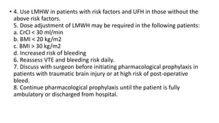 • 4. Use LMHW in patients with risk factors and UFH in those without the
above risk factors.
5. Dose adjustment of LMWH may be required in the following patients:
a. CrCl < 30 ml/min
b. BMI < 20 kg/m2
c. BMI > 30 kg/m2
d. Increased risk of bleeding
6. Reassess VTE and bleeding risk daily.
7. Discuss with surgeon before initiating pharmacological prophylaxis in
patients with traumatic brain injury or at high risk of post-operative
bleed.
8. Continue pharmacological prophylaxis until the patient is fully
ambulatory or discharged from hospital.
 