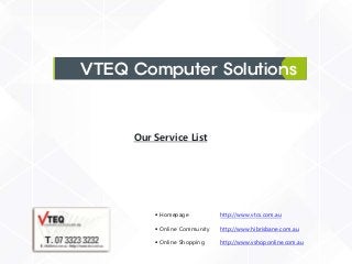 VTEQ Computer Solutions

Our Service List

 Homepage

http://www.vtcs.com.au

 Online Community

http://www.hibrisbane.com.au

 Online Shopping

http://www.vshoponline.com.au

 