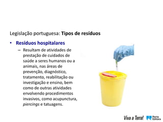 Legislação portuguesa: Tipos de resíduos
• Resíduos hospitalares
– Resultam de atividades de
prestação de cuidados de
saúde a seres humanos ou a
animais, nas áreas de
prevenção, diagnóstico,
tratamento, reabilitação ou
investigação e ensino, bem
como de outras atividades
envolvendo procedimentos
invasivos, como acupunctura,
piercings e tatuagens.
 