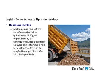 Legislação portuguesa: Tipos de resíduos
• Resíduos inertes
– Materiais que não sofrem
transformações físicas,
químicas ou biológicas
importantes e, em
consequência, não podem ser
solúveis nem inflamáveis nem
ter qualquer outro tipo de
reação físico-química e não
são biodegradáveis.
 