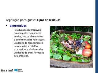 Legislação portuguesa: Tipos de resíduos
• Biorresíduos
– Resíduos biodegradáveis
provenientes de espaços
verdes, restos alimentares
e de cozinha das habitações,
unidades de fornecimento
de refeições a retalho
e os resíduos similares das
unidades de transformação
de alimentos.
 