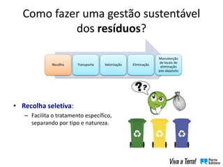 • Recolha seletiva:
– Facilita o tratamento específico,
separando por tipo e natureza.
Recolha Transporte Valorização Eliminação
Manutenção
de locais de
eliminação
pós-depósito
Como fazer uma gestão sustentável
dos resíduos?
 