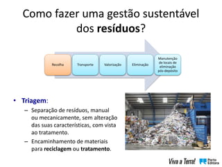 Como fazer uma gestão sustentável
dos resíduos?
• Triagem:
– Separação de resíduos, manual
ou mecanicamente, sem alteração
das suas características, com vista
ao tratamento.
– Encaminhamento de materiais
para reciclagem ou tratamento.
Recolha Transporte Valorização Eliminação
Manutenção
de locais de
eliminação
pós-depósito
 