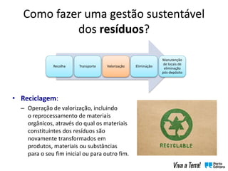 Como fazer uma gestão sustentável
dos resíduos?
• Reciclagem:
– Operação de valorização, incluindo
o reprocessamento de materiais
orgânicos, através do qual os materiais
constituintes dos resíduos são
novamente transformados em
produtos, materiais ou substâncias
para o seu fim inicial ou para outro fim.
Recolha Transporte Valorização Eliminação
Manutenção
de locais de
eliminação
pós-depósito
 