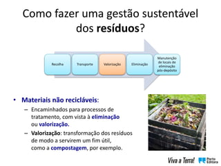 Como fazer uma gestão sustentável
dos resíduos?
• Materiais não recicláveis:
– Encaminhados para processos de
tratamento, com vista à eliminação
ou valorização.
– Valorização: transformação dos resíduos
de modo a servirem um fim útil,
como a compostagem, por exemplo.
Recolha Transporte Valorização Eliminação
Manutenção
de locais de
eliminação
pós-depósito
 