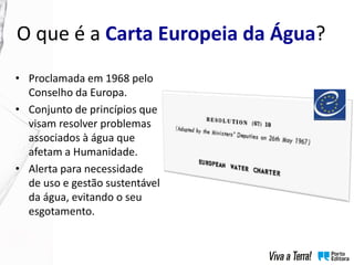 • Proclamada em 1968 pelo
Conselho da Europa.
• Conjunto de princípios que
visam resolver problemas
associados à água que
afetam a Humanidade.
• Alerta para necessidade
de uso e gestão sustentável
da água, evitando o seu
esgotamento.
O que é a Carta Europeia da Água?
 