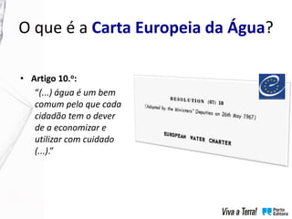 O que é a Carta Europeia da Água?
• Artigo 10.o:
“(...) água é um bem
comum pelo que cada
cidadão tem o dever
de a economizar e
utilizar com cuidado
(...).”
 