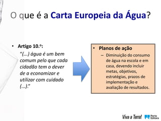 O que é a Carta Europeia da Água?
• Planos de ação
– Diminuição do consumo
de água na escola e em
casa, devendo incluir
metas, objetivos,
estratégias, prazos de
implementação e
avaliação de resultados.
• Artigo 10.o:
“(...) água é um bem
comum pelo que cada
cidadão tem o dever
de a economizar e
utilizar com cuidado
(...).”
 