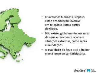 • Os recursos hídricos europeus
estão em situação favorável
em relação a outras partes
do Globo.
• Não existe, globalmente, escassez
de água e raramente ocorrem
situações extremas, como secas
e inundações.
• A qualidade da água está a baixar
e está longe de ser satisfatória.
 