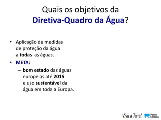 Quais os objetivos da
Diretiva-Quadro da Água?
• Aplicação de medidas
de proteção da água
a todas as águas.
• META:
– bom estado das águas
europeias até 2015
e uso sustentável da
água em toda a Europa.
 