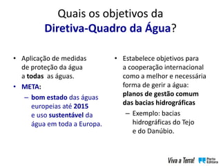 Quais os objetivos da
Diretiva-Quadro da Água?
• Estabelece objetivos para
a cooperação internacional
como a melhor e necessária
forma de gerir a água:
planos de gestão comum
das bacias hidrográficas
– Exemplo: bacias
hidrográficas do Tejo
e do Danúbio.
• Aplicação de medidas
de proteção da água
a todas as águas.
• META:
– bom estado das águas
europeias até 2015
e uso sustentável da
água em toda a Europa.
 