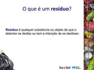 O que é um resíduo?
Resíduo é qualquer substância ou objeto de que o
detentor se desfaz ou tem a intenção de se desfazer.
 