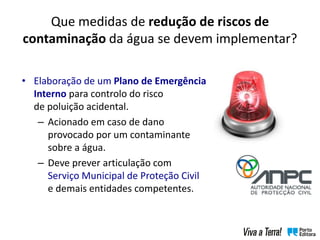 • Elaboração de um Plano de Emergência
Interno para controlo do risco
de poluição acidental.
– Acionado em caso de dano
provocado por um contaminante
sobre a água.
– Deve prever articulação com
Serviço Municipal de Proteção Civil
e demais entidades competentes.
Que medidas de redução de riscos de
contaminação da água se devem implementar?
 
