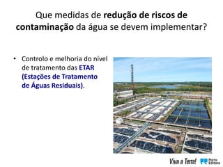 Que medidas de redução de riscos de
contaminação da água se devem implementar?
• Controlo e melhoria do nível
de tratamento das ETAR
(Estações de Tratamento
de Águas Residuais).
 