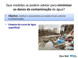 • Limpeza do curso de água
superficial.
• Objetivo: restituir o ecossistema ao estado inicial, anterior
à contaminação.
Que medidas se podem adotar para minimizar
os danos da contaminação da água?
 