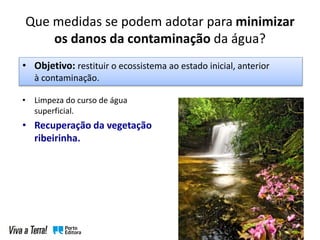 Que medidas se podem adotar para minimizar
os danos da contaminação da água?
• Limpeza do curso de água
superficial.
• Recuperação da vegetação
ribeirinha.
• Objetivo: restituir o ecossistema ao estado inicial, anterior
à contaminação.
 