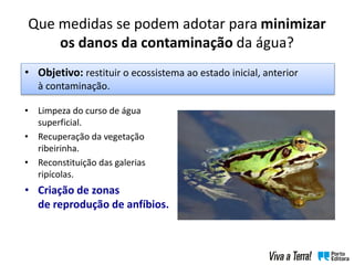 Que medidas se podem adotar para minimizar
os danos da contaminação da água?
• Limpeza do curso de água
superficial.
• Recuperação da vegetação
ribeirinha.
• Reconstituição das galerias
ripícolas.
• Criação de zonas
de reprodução de anfíbios.
• Objetivo: restituir o ecossistema ao estado inicial, anterior
à contaminação.
 