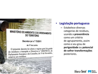 • Legislação portuguesa
– Estabelece diversas
categorias de resíduos,
usando a proveniência
como um critério
de agrupamento, assim
como o seu grau de
perigosidade ou potencial
de sofrer transformações
posteriores.
 