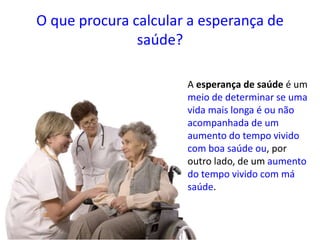 O que procura calcular a esperança de
saúde?
A esperança de saúde é um
meio de determinar se uma
vida mais longa é ou não
acompanhada de um
aumento do tempo vivido
com boa saúde ou, por
outro lado, de um aumento
do tempo vivido com má
saúde.
 