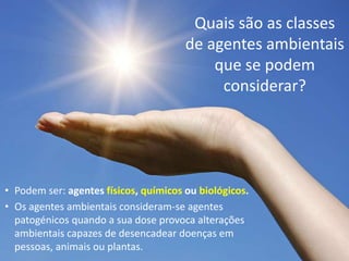 Quais são as classes
de agentes ambientais
que se podem
considerar?
• Podem ser: agentes físicos, químicos ou biológicos.
• Os agentes ambientais consideram-se agentes
patogénicos quando a sua dose provoca alterações
ambientais capazes de desencadear doenças em
pessoas, animais ou plantas.
 