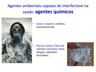 Agentes ambientais capazes de interferirem na
saúde: agentes químicos
• Gases e vapores: cefaleias,
envenenamento.
• Poeiras, fumos e fibras de
asbestos (amianto): asma,
alergias, asbestose,
dermatites.
 