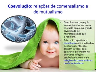 Coevolução: relações de comensalismo e
de mutualismo
• O ser humano, a seguir
ao nascimento, entra em
contacto com uma grande
diversidade de
microrganismos que
o rodeiam.
• Estes microrganismos
coevoluem com o indivíduo
e, normalmente, não
causam infeção, pelo
contrário, defendem-no
de outras infeções,
estabelecendo com ele
relações de comensalismo
ou de mutualismo.
 