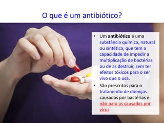 O que é um antibiótico?
• Um antibiótico é uma
substância química, natural
ou sintética, que tem a
capacidade de impedir a
multiplicação de bactérias
ou de as destruir, sem ter
efeitos tóxicos para o ser
vivo que o usa.
• São prescritos para o
tratamento de doenças
causadas por bactérias e
não para as causadas por
vírus.
 