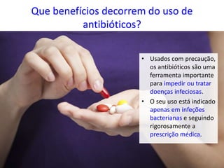 Que benefícios decorrem do uso de
antibióticos?
• Usados com precaução,
os antibióticos são uma
ferramenta importante
para impedir ou tratar
doenças infeciosas.
• O seu uso está indicado
apenas em infeções
bacterianas e seguindo
rigorosamente a
prescrição médica.
 