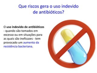 Que riscos gera o uso indevido
de antibióticos?
O uso indevido de antibióticos
- quando são tomados em
excesso ou em situações para
as quais são ineficazes - tem
provocado um aumento da
resistência bacteriana.
 
