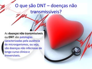 O que são DNT – doenças não
transmissíveis?
As doenças não transmissíveis
ou DNT são patologias
caracterizadas pela ausência
de microrganismos, ou seja,
são doenças não infeciosas de
longo curso clínico e
irreversíveis.
 