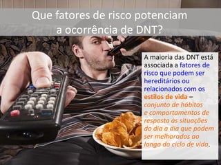 Que fatores de risco potenciam
a ocorrência de DNT?
A maioria das DNT está
associada a fatores de
risco que podem ser
hereditários ou
relacionados com os
estilos de vida –
conjunto de hábitos
e comportamentos de
resposta às situações
do dia a dia que podem
ser melhorados ao
longo do ciclo de vida.
 