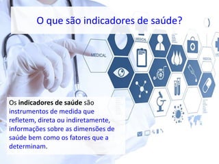 O que são indicadores de saúde?
Os indicadores de saúde são
instrumentos de medida que
refletem, direta ou indiretamente,
informações sobre as dimensões de
saúde bem como os fatores que a
determinam.
 