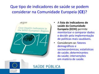 Que tipo de indicadores de saúde se podem
considerar na Comunidade Europeia (CE)?
• A lista de indicadores de
saúde da Comunidade
Europeia (ECHI) permite
monitorizar e comparar dados
e decidir pela implementação
de políticas mais saudáveis.
• Consideram-se: fatores
demográficos e
socioeconómicos; estatísticas
de saúde; determinantes
da saúde; intervenções
em matéria de saúde.
 