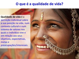 O que é a qualidade de vida?
Qualidade de vida é a
perceção individual sobre
a sua posição na vida, num
contexto cultural e num
sistema de valores nos
quais o indivíduo vive e
em relação aos seus
objetivos, expectativas,
metas e
preocupações/interesses.
 