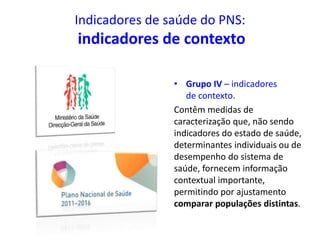 Indicadores de saúde do PNS:
indicadores de contexto
• Grupo IV – indicadores
de contexto.
Contêm medidas de
caracterização que, não sendo
indicadores do estado de saúde,
determinantes individuais ou de
desempenho do sistema de
saúde, fornecem informação
contextual importante,
permitindo por ajustamento
comparar populações distintas.
 