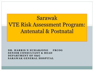 DR. HARRIS N SUHARJONO FRCOG
SENIOR CONSULTANT & HEAD
DEPARTMENT OF O& G
SARAWAK GENERAL HOSPITAL
Sarawak
VTE Risk Assessment Program:
Antenatal & Postnatal
 