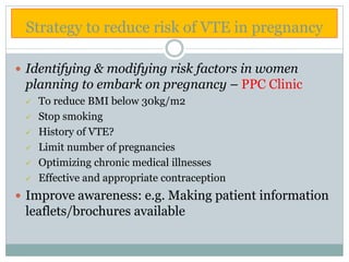 Strategy to reduce risk of VTE in pregnancy
 Identifying & modifying risk factors in women
planning to embark on pregnancy – PPC Clinic
 To reduce BMI below 30kg/m2
 Stop smoking
 History of VTE?
 Limit number of pregnancies
 Optimizing chronic medical illnesses
 Effective and appropriate contraception
 Improve awareness: e.g. Making patient information
leaflets/brochures available
 