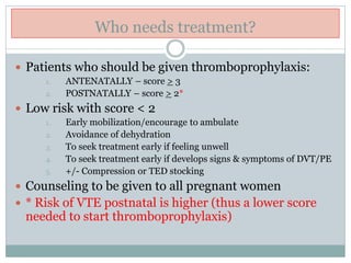Who needs treatment?
 Patients who should be given thromboprophylaxis:
1. ANTENATALLY – score > 3
2. POSTNATALLY – score > 2*
 Low risk with score < 2
1. Early mobilization/encourage to ambulate
2. Avoidance of dehydration
3. To seek treatment early if feeling unwell
4. To seek treatment early if develops signs & symptoms of DVT/PE
5. +/- Compression or TED stocking
 Counseling to be given to all pregnant women
 * Risk of VTE postnatal is higher (thus a lower score
needed to start thromboprophylaxis)
 
