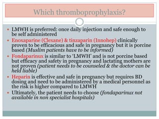 Which thromboprophylaxis?
 LMWH is preferred: once daily injection and safe enough to
be self administered
 Enoxaparine (Clexane) & tinzaparin (Innohep) clinically
proven to be efficacious and safe in pregnancy but it is porcine
based (Muslim patients have to be informed)
 Fondaparinux is similar to ‘LMWH’ and is not porcine based
but efficacy and safety in pregnancy and lactating mothers are
not proven (patient needs to be counseled & the doctor can be
held liable)
 Heparin is effective and safe in pregnancy but requires BD
dosing and need to be administered by a medical personnel as
the risk is higher compared to LMWH
 Ultimately, the patient needs to choose (fondaparinux not
available in non specialist hospitals)
 
