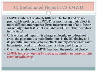 Unfractionated Heparin VS LMWH
 LMWHs, interact relatively little with factor II and do not
predictably prolong the aPTT. Thus monitoring their effect is
more difficult and requires direct measurement of anti-factor-
Xa activity. This test is not available in SGH & other hospitals
in the state!
 Unfractionated heparin: is a large molecule, so it does not
cross the placenta. Its main limitations is the BD dosing and
its potential maternal adverse effects mainly osteoporosis and
heparin-induced thrombocytopenia when used long term.
 Over the last decade, LMWH has been the preferred choice
 LMWH however should be used with caution in patients with
renal insufficiency
 