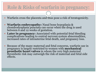 Role & Risks of warfarin in pregnancy:
 Warfarin cross the placenta and thus pose a risk of teratogenicity.
 Warfarin embryopathy: Nasal bone hypoplasia &
chondrodysplasia punctata can occur when the drug is used
between 6 and 12 weeks of gestation.
 Later in pregnancy: Associated with potential fetal bleeding
complications leading to central nervous system abnormalities,
increased rates of intrauterine fetal death, and pregnancy loss.
 Because of the many maternal and fetal concerns, warfarin use in
pregnancy is largely restricted to women with mechanical
prosthetic heart valves in whom the very high maternal
thrombotic risk may outweigh the risk of maternal and fetal side
effects.
 